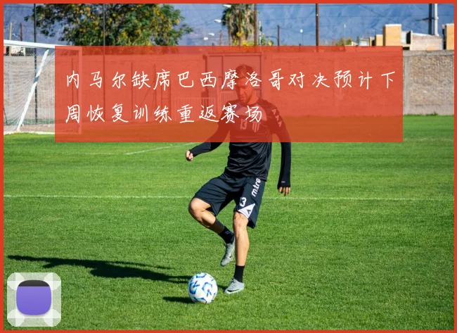 内马尔缺席巴西摩洛哥对决预计下周恢复训练重返赛场