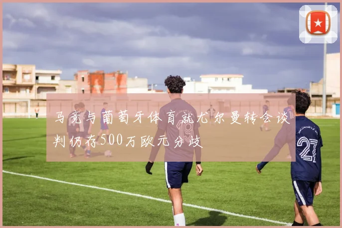 马竞与葡萄牙体育就尤尔曼转会谈判仍存500万欧元分歧