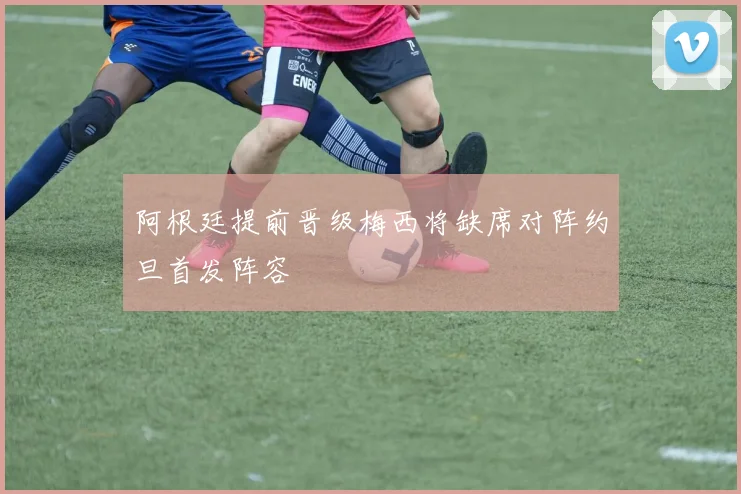 阿根廷提前晋级梅西将缺席对阵约旦首发阵容