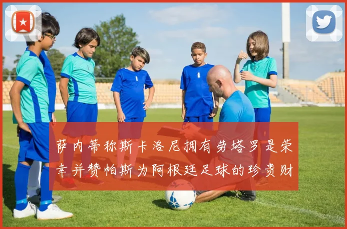 萨内蒂称斯卡洛尼拥有劳塔罗是荣幸并赞帕斯为阿根廷足球的珍贵财富