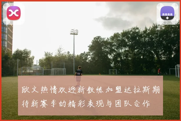欧文热情欢迎新教练加盟达拉斯期待新赛季的精彩表现与团队合作