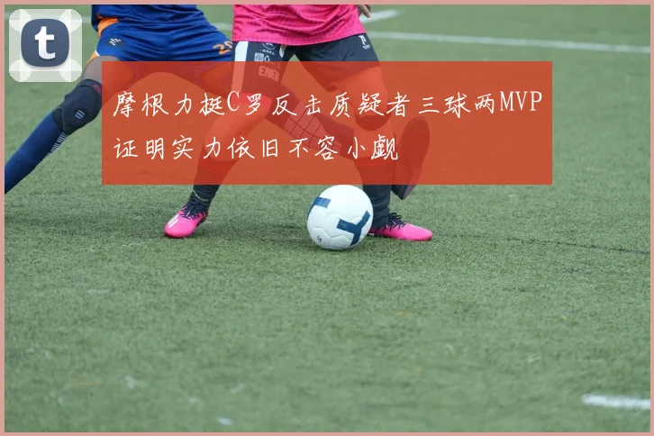 摩根力挺C罗反击质疑者三球两MVP证明实力依旧不容小觑