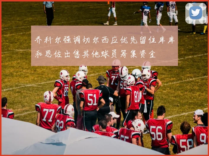 乔科尔强调切尔西应优先留住库库和恩佐出售其他球员筹集资金