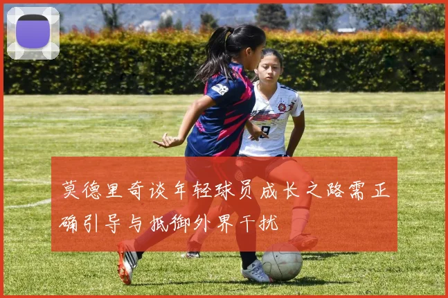 莫德里奇谈年轻球员成长之路需正确引导与抵御外界干扰