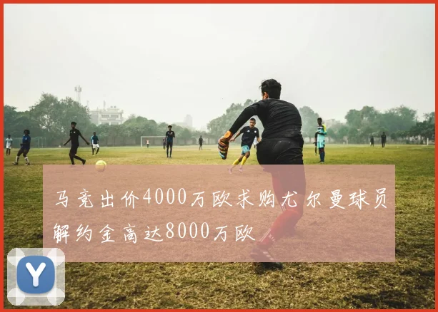 马竞出价4000万欧求购尤尔曼球员解约金高达8000万欧
