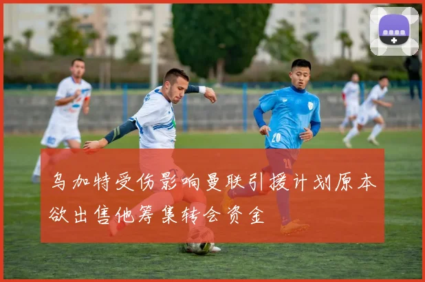 乌加特受伤影响曼联引援计划原本欲出售他筹集转会资金