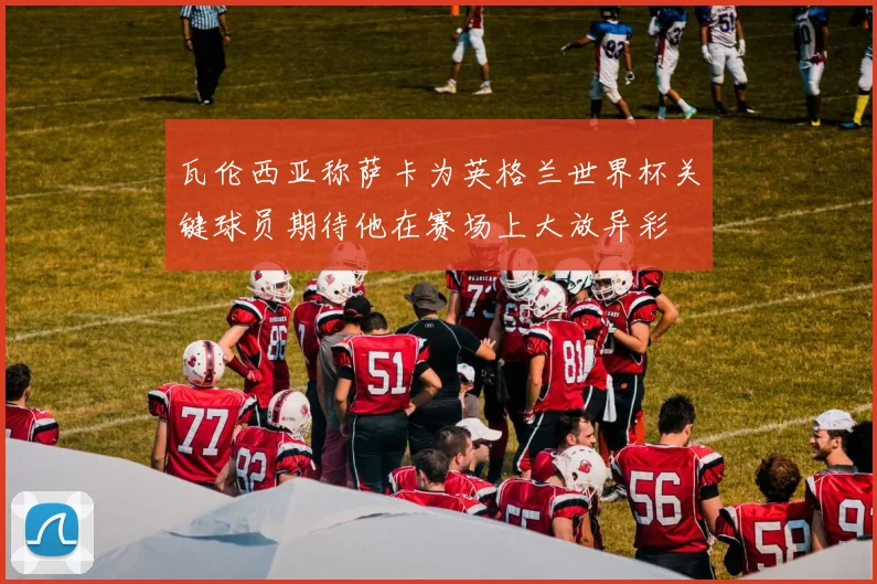 瓦伦西亚称萨卡为英格兰世界杯关键球员期待他在赛场上大放异彩