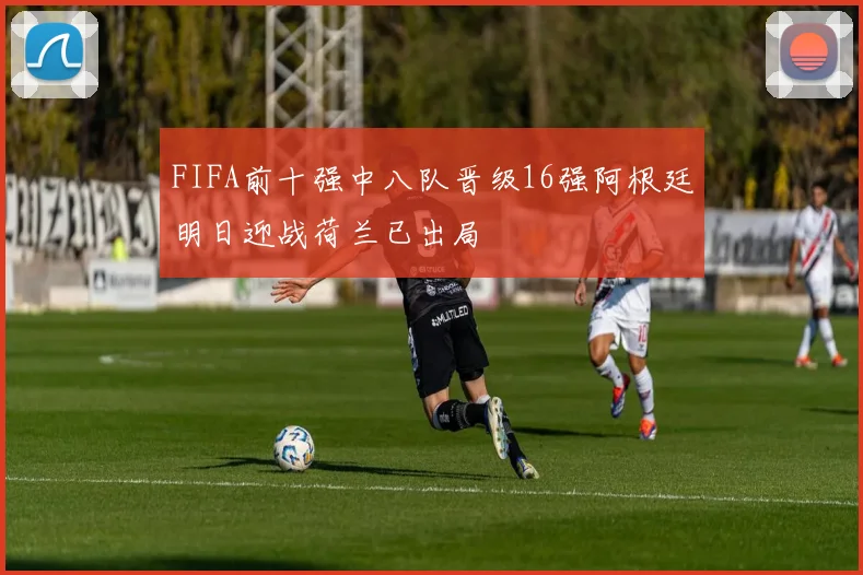 FIFA前十强中八队晋级16强阿根廷明日迎战荷兰已出局