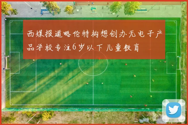 西媒报道略伦特构想创办无电子产品学校专注6岁以下儿童教育