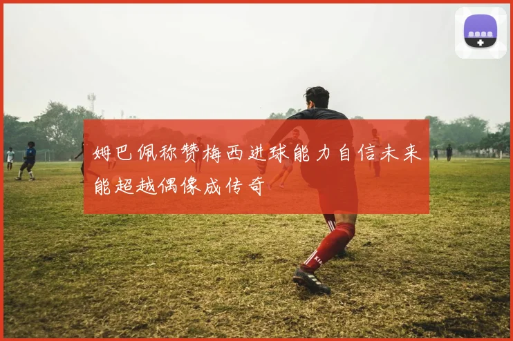 姆巴佩称赞梅西进球能力自信未来能超越偶像成传奇