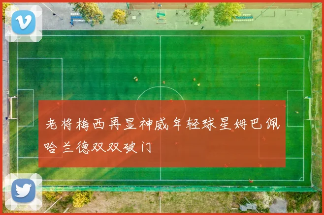 老将梅西再显神威年轻球星姆巴佩哈兰德双双破门